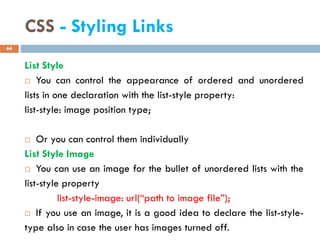 CSS - Styling Links
List Style
 You can control the appearance of ordered and unordered
lists in one declaration with the list-style property:
list-style: image position type;
 Or you can control them individually
List Style Image
 You can use an image for the bullet of unordered lists with the
list-style property
list-style-image: url(“path to image file”);
 If you use an image, it is a good idea to declare the list-style-
type also in case the user has images turned off.
64
 