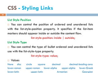 CSS - Styling Links
List Style Position
 You can control the position of ordered and unordered lists
with the list-style-position property. It specifies if the list-item
markers should appear inside or outside the content flow.
list-style-position: inside | outside;
List Style Type
 You can control the type of bullet ordered and unordered lists
use with the list-style-type property.
list-style-type: value;
 Values
None disc circle square decimal decimal-leading-zero
lower-roman upper-roman lower-alpha upper-alpha lower-Greek
lower-latin upper-latin Armenian Georgian
65
 
