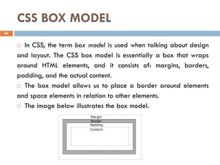 CSS BOX MODEL
 In CSS, the term box model is used when talking about design
and layout. The CSS box model is essentially a box that wraps
around HTML elements, and it consists of: margins, borders,
padding, and the actual content.
 The box model allows us to place a border around elements
and space elements in relation to other elements.
 The image below illustrates the box model.
66
 