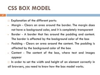 CSS BOX MODEL
 Explanation of the different parts:
• Margin - Clears an area around the border. The margin does
not have a background color, and it is completely transparent
• Border - A border that lies around the padding and content.
The border is affected by the background color of the box
• Padding - Clears an area around the content. The padding is
affected by the background color of the box
• Content - The content of the box, where text and images
appear
 In order to set the width and height of an element correctly in
all browsers, you need to know how the box model works.
67
 