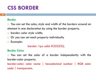CSS BORDER
Border
 You can set the color, style and width of the borders around an
element in one declaration by using the border property.
 border: color style width;
 Or you can set each property individually
 Example:
border: 1px solid #333333;
Border Color
 You can set the color of a border independently with the
border-color property.
border-color: color name | hexadecimal number | RGB color
code | transparent;
68
 