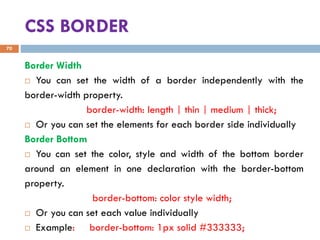 CSS BORDER
Border Width
 You can set the width of a border independently with the
border-width property.
border-width: length | thin | medium | thick;
 Or you can set the elements for each border side individually
Border Bottom
 You can set the color, style and width of the bottom border
around an element in one declaration with the border-bottom
property.
border-bottom: color style width;
 Or you can set each value individually
 Example: border-bottom: 1px solid #333333;
70
 