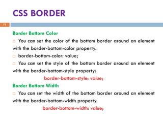 CSS BORDER
Border Bottom Color
 You can set the color of the bottom border around an element
with the border-bottom-color property.
 border-bottom-color: value;
 You can set the style of the bottom border around an element
with the border-bottom-style property:
border-bottom-style: value;
Border Bottom Width
 You can set the width of the bottom border around an element
with the border-bottom-width property.
border-bottom-width: value;
71
 