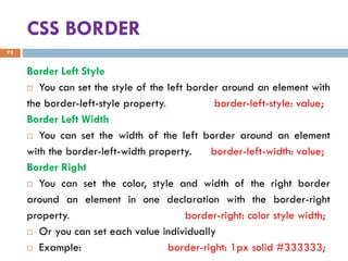 CSS BORDER
Border Left Style
 You can set the style of the left border around an element with
the border-left-style property. border-left-style: value;
Border Left Width
 You can set the width of the left border around an element
with the border-left-width property. border-left-width: value;
Border Right
 You can set the color, style and width of the right border
around an element in one declaration with the border-right
property. border-right: color style width;
 Or you can set each value individually
 Example: border-right: 1px solid #333333;
73
 