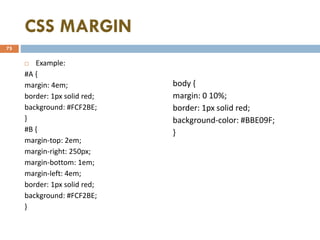 CSS MARGIN
 Example:
#A {
margin: 4em;
border: 1px solid red;
background: #FCF2BE;
}
#B {
margin-top: 2em;
margin-right: 250px;
margin-bottom: 1em;
margin-left: 4em;
border: 1px solid red;
background: #FCF2BE;
}
body {
margin: 0 10%;
border: 1px solid red;
background-color: #BBE09F;
}
75
 