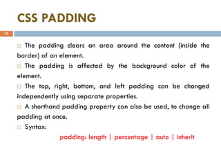 CSS PADDING
76
 The padding clears an area around the content (inside the
border) of an element.
 The padding is affected by the background color of the
element.
 The top, right, bottom, and left padding can be changed
independently using separate properties.
 A shorthand padding property can also be used, to change all
padding at once.
 Syntax:
padding: length | percentage | auto | inherit
 