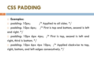 CSS PADDING
77
 Examples:
 padding: 10px; /* Applied to all sides. */
 padding: 10px 6px; /* First is top and bottom, second is left
and right. */
 padding: 10px 6px 4px; /* First is top, second is left and
right, third is bottom. */
 padding: 10px 6px 4px 10px; /* Applied clockwise to top,
right, bottom, and left edges consecutively. */
 