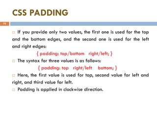 CSS PADDING
78
 If you provide only two values, the first one is used for the top
and the bottom edges, and the second one is used for the left
and right edges:
{ padding: top/bottom right/left; }
 The syntax for three values is as follows:
{ padding: top right/left bottom; }
 Here, the first value is used for top, second value for left and
right, and third value for left.
 Padding is applied in clockwise direction.
 