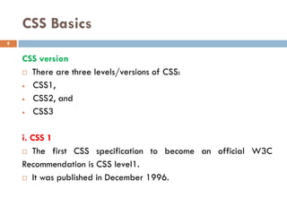 CSS Basics
CSS version
 There are three levels/versions of CSS:
• CSS1,
• CSS2, and
• CSS3
i. CSS 1
 The first CSS specification to become an official W3C
Recommendation is CSS level1.
 It was published in December 1996.
8
 