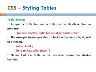 CSS – Styling Tables
81
Table Borders
 To specify table borders in CSS, use the shorthand border
property.
border: border-width border-style border-color;
 The example below specifies a black border for table, th, and
td elements:
table, th, td {
border: 1px solid black; }
 Notice that the table in the example above has double
borders.
 