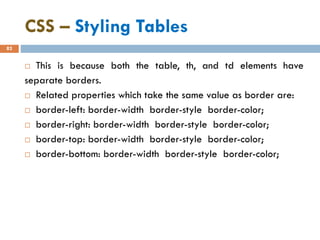 CSS – Styling Tables
82
 This is because both the table, th, and td elements have
separate borders.
 Related properties which take the same value as border are:
 border-left: border-width border-style border-color;
 border-right: border-width border-style border-color;
 border-top: border-width border-style border-color;
 border-bottom: border-width border-style border-color;
 