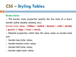 CSS – Styling Tables
83
Border Styles
 The border style properties specify the line style of a box’s
border (solid, double, dashed, etc.).
border-style: none | hidden | dotted | dashed | solid | double
| groove | ridge | inset | outset;
 Related properties which take the same value as border-style
are:
 border-top-style: value;
 border-bottom-style: value;
 border-left-style: value;
 border-right-style: value;
 