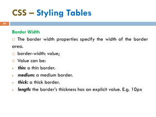 CSS – Styling Tables
84
Border Width
 The border width properties specify the width of the border
area.
 border-width: value;
 Value can be:
• thin: a thin border.
• medium: a medium border.
• thick: a thick border.
• length: the border’s thickness has an explicit value. E.g. 10px
 