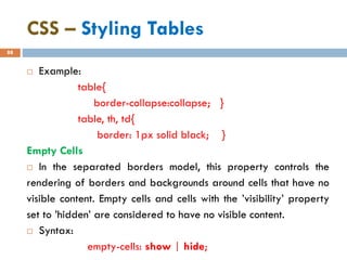 CSS – Styling Tables
88
 Example:
table{
border-collapse:collapse; }
table, th, td{
border: 1px solid black; }
Empty Cells
 In the separated borders model, this property controls the
rendering of borders and backgrounds around cells that have no
visible content. Empty cells and cells with the ’visibility’ property
set to ’hidden’ are considered to have no visible content.
 Syntax:
empty-cells: show | hide;
 