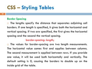 CSS – Styling Tables
89
Border Spacing
 The lengths specify the distance that separates adjoining cell
borders. If one length is specified, it gives both the horizontal and
vertical spacing. If two are specified, the first gives the horizontal
spacing and the second the vertical spacing.
border-spacing: length;
 The values for border-spacing are two length measurements.
The horizontal value comes first and applies between columns.
The second measurement is applied between rows. If you provide
one value, it will be used both horizontally and vertically. The
default setting is 0, causing the borders to double up on the
inside grid of the table.
 