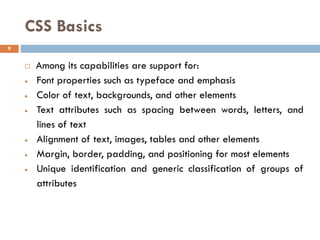 CSS Basics
 Among its capabilities are support for:
• Font properties such as typeface and emphasis
• Color of text, backgrounds, and other elements
• Text attributes such as spacing between words, letters, and
lines of text
• Alignment of text, images, tables and other elements
• Margin, border, padding, and positioning for most elements
• Unique identification and generic classification of groups of
attributes
9
 