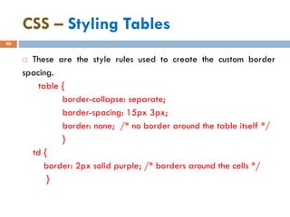 CSS – Styling Tables
90
 These are the style rules used to create the custom border
spacing.
table {
border-collapse: separate;
border-spacing: 15px 3px;
border: none; /* no border around the table itself */
}
td {
border: 2px solid purple; /* borders around the cells */
}
 