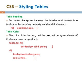 CSS – Styling Tables
94
Table Padding
 To control the space between the border and content in a
table, use the padding property on td and th elements:
td{ padding:15px; }
Table Color
 The color of the borders, and the text and background color of
th elements can be specified:
table, td, th{
border:1px solid green; }
th{
background-color:green;
color:white; }
 