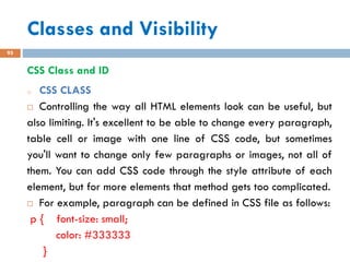Classes and Visibility
95
CSS Class and ID
o CSS CLASS
 Controlling the way all HTML elements look can be useful, but
also limiting. It's excellent to be able to change every paragraph,
table cell or image with one line of CSS code, but sometimes
you'll want to change only few paragraphs or images, not all of
them. You can add CSS code through the style attribute of each
element, but for more elements that method gets too complicated.
 For example, paragraph can be defined in CSS file as follows:
p { font-size: small;
color: #333333
}
 