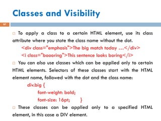 Classes and Visibility
97
 To apply a class to a certain HTML element, use its class
attribute where you state the class name without the dot.
<div class="emphasis">The big match today …</div>
<i class="boooring">This sentence looks boring</i>
 You can also use classes which can be applied only to certain
HTML elements. Selectors of these classes start with the HTML
element name, followed with the dot and the class name:
div.big {
font-weight: bold;
font-size: 16pt; }
 These classes can be applied only to a specified HTML
element, in this case a DIV element.
 
