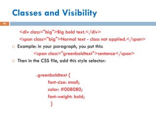 Classes and Visibility
98
<div class="big">Big bold text.</div>
<span class="big">Normal text - class not applied.</span>
 Example: in your paragraph, you put this:
<span class="greenboldtext">sentence</span>
 Then in the CSS file, add this style selector:
.greenboldtext {
font-size: small;
color: #008080;
font-weight: bold;
}
 