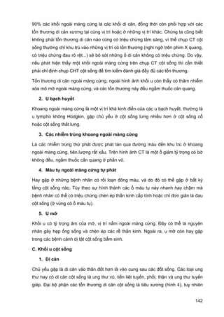 90% các khối ngoài màng cứng là các khối di căn, đồng thời còn phối hợp với các
tổn thương di căn xương tại cùng vị trí hoặc ở những vị trí khác. Chúng ta cũng biết
không phải tổn thương di căn nào cũng có triệu chứng lâm sàng, vì thế chụp CT cột
sống thường chỉ khu trú vào những vị trí có tổn thương (nghi ngờ trên phim X quang,
có triệu chứng đau rõ rệt...) sẽ bỏ sót những ổ di căn không có triệu chứng. Do vậy,
nếu phát hiện thấy một khối ngoài màng cứng trên chụp CT cột sống thì cần thiết
phải chỉ định chụp CHT cột sống để tìm kiếm đánh giá đầy đủ các tổn thương.
Tổn thương di căn ngoài màng cứng, ngoài hình ảnh khối u còn thấy có thâm nhiễm
xóa mô mỡ ngoài màng cứng, và các tổn thương này đều ngấm thuốc cản quang.
2. U bạch huyết
Khoang ngoài màng cứng là một vị trí khá kinh điển của các u bạch huyết, thường là
u lympho không Hodgkin, gặp chủ yếu ở cột sống lưng nhiều hơn ở cột sống cổ
hoặc cột sống thắt lưng.
3. Các nhiễm trùng khoang ngoài màng cứng
Là các nhiễm trùng thứ phát được phát tán qua đường máu đến khu trú ở khoang
ngoài màng cứng, tiên lượng rất xấu. Trên hình ảnh CT là một ổ giảm tỷ trọng có bờ
không đều, ngấm thuốc cản quang ở phần vỏ.
4. Máu tụ ngoài màng cứng tự phát
Hay gặp ở những bệnh nhân có rối loạn đông máu, và do đó có thể gặp ở bất kỳ
tầng cột sống nào. Tùy theo sự hình thành các ổ máu tụ này nhanh hay chậm mà
bệnh nhân có thể có triệu chứng chèn ép thần kinh cấp tính hoặc chỉ đơn giản là đau
cột sống (ở vùng có ổ máu tụ).
5. U mỡ
Khối u có tỷ trọng âm của mỡ, vị trí nằm ngoài màng cứng. Đây có thể là nguyên
nhân gây hẹp ống sống và chèn ép các rễ thần kinh. Ngoài ra, u mỡ còn hay gặp
trong các bệnh cảnh dị tật cột sống bẩm sinh.
C. Khối u cột sống
1. Di căn
Chủ yếu gặp là di căn vào thân đốt hơn là vào cung sau các đốt sống. Các loại ung
thư hay có di căn cột sống là ung thư vú, tiền liệt tuyến, phổi, thận và ung thư tuyến
giáp. Đại bộ phận các tổn thương di căn cột sống là tiêu xương (hình 4), tuy nhiên
142

 