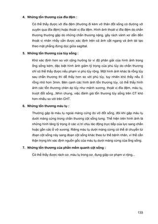 4. Những tổn thương của đĩa đệm :
Có thể thấy được vỡ đĩa đệm (thường đi kèm vỡ thân đốt sống có đường vỡ
xuyên qua đĩa đệm) hoặc thoát vị đĩa đệm. Hình ảnh thoát vị đĩa đệm do chấn
thương thường gặp do những chấn thương nặng, gây rách vành xơ dẫn đến
thoát vị nhân nhầy cần được xác định trên cả ảnh cắt ngang và ảnh tái tạo
theo mặt phẳng đứng dọc giữa sagittal.
5. Những tổn thương của tủy sống :
Khó xác định hơn so với cộng hưởng từ vì độ phân giải của hình ảnh trong
ống sống kém, đặc biệt hình ảnh giảm tỷ trọng của phù tủy do chấn thương
chỉ có thể thấy được nếu phạm vi phù tủy rộng. Một hình ảnh khác là rỗng tủy
sau chấn thương thì dễ thấy hơn so với phù tủy, tuy nhiên khó thấy nếu ổ
rỗng nhỏ hơn 3mm. Bên cạnh các hình ảnh tổn thương tủy, có thể thấy hình
ảnh các tổn thương chèn ép tủy như mảnh xương, thoát vị đĩa đệm, máu tụ,
trượt đốt sống...Nhìn chung, việc đánh giá tổn thương tủy sống trên CT khó
hơn nhiều so với trên CHT.
6. Những tổn thương máu tụ :
Thường gặp là máu tụ ngoài màng cứng do vỡ đốt sống, đôi khi gặp máu tụ
dưới màng cứng trong chấn thương cột sống lưng. Thể hiện trên hình ảnh là
những hình tăng tỷ trọng ở các vị trí chịu tác động trực tiếp của lực sang chấn
hoặc gần các ổ vỡ xương. Riêng máu tụ dưới màng cứng có thể di chuyển từ
đoạn cột sống này sang đoạn cột sống khác theo tư thế bệnh nhân, vì thế cần
thận trọng khi xác định nguồn gốc của máu tụ dưới màng cứng của ống sống.
7. Những tổn thương của phần mềm quanh cột sống :
Có thể thấy được rách cơ, máu tụ trong cơ, đụng giập cơ phạm vi rộng...

133

 