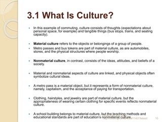 3.1 What Is Culture?
 In this example of commuting, culture consists of thoughts (expectations about
personal space, for example) and tangible things (bus stops, trains, and seating
capacity).
 Material culture refers to the objects or belongings of a group of people.
 Metro passes and bus tokens are part of material culture, as are automobiles,
stores, and the physical structures where people worship.
 Nonmaterial culture, in contrast, consists of the ideas, attitudes, and beliefs of a
society.
 Material and nonmaterial aspects of culture are linked, and physical objects often
symbolize cultural ideas.
 A metro pass is a material object, but it represents a form of nonmaterial culture,
namely, capitalism, and the acceptance of paying for transportation.
 Clothing, hairstyles, and jewelry are part of material culture, but the
appropriateness of wearing certain clothing for specific events reflects nonmaterial
culture.
 A school building belongs to material culture, but the teaching methods and
educational standards are part of education’s nonmaterial culture.
Download for free at
http://cnx.org/content/col11407/latest/. 10
 