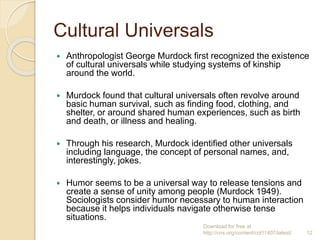Cultural Universals
 Anthropologist George Murdock first recognized the existence
of cultural universals while studying systems of kinship
around the world.
 Murdock found that cultural universals often revolve around
basic human survival, such as finding food, clothing, and
shelter, or around shared human experiences, such as birth
and death, or illness and healing.
 Through his research, Murdock identified other universals
including language, the concept of personal names, and,
interestingly, jokes.
 Humor seems to be a universal way to release tensions and
create a sense of unity among people (Murdock 1949).
Sociologists consider humor necessary to human interaction
because it helps individuals navigate otherwise tense
situations.
Download for free at
http://cnx.org/content/col11407/latest/. 12
 