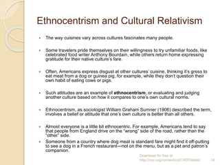 Ethnocentrism and Cultural Relativism
 The way cuisines vary across cultures fascinates many people.
 Some travelers pride themselves on their willingness to try unfamiliar foods, like
celebrated food writer Anthony Bourdain, while others return home expressing
gratitude for their native culture’s fare.
 Often, Americans express disgust at other cultures’ cuisine, thinking it’s gross to
eat meat from a dog or guinea pig, for example, while they don’t question their
own habit of eating cows or pigs.
 Such attitudes are an example of ethnocentrism, or evaluating and judging
another culture based on how it compares to one’s own cultural norms.
 Ethnocentrism, as sociologist William Graham Sumner (1906) described the term,
involves a belief or attitude that one’s own culture is better than all others.
 Almost everyone is a little bit ethnocentric. For example, Americans tend to say
that people from England drive on the “wrong” side of the road, rather than the
“other” side.
 Someone from a country where dog meat is standard fare might find it off-putting
to see a dog in a French restaurant—not on the menu, but as a pet and patron’s
companion.
Download for free at
http://cnx.org/content/col11407/latest/. 14
 