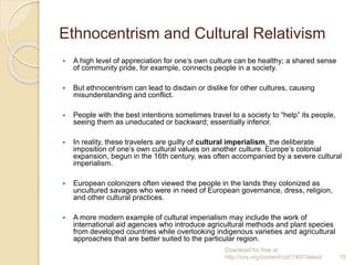 Ethnocentrism and Cultural Relativism
 A high level of appreciation for one’s own culture can be healthy; a shared sense
of community pride, for example, connects people in a society.
 But ethnocentrism can lead to disdain or dislike for other cultures, causing
misunderstanding and conflict.
 People with the best intentions sometimes travel to a society to “help” its people,
seeing them as uneducated or backward; essentially inferior.
 In reality, these travelers are guilty of cultural imperialism, the deliberate
imposition of one’s own cultural values on another culture. Europe’s colonial
expansion, begun in the 16th century, was often accompanied by a severe cultural
imperialism.
 European colonizers often viewed the people in the lands they colonized as
uncultured savages who were in need of European governance, dress, religion,
and other cultural practices.
 A more modern example of cultural imperialism may include the work of
international aid agencies who introduce agricultural methods and plant species
from developed countries while overlooking indigenous varieties and agricultural
approaches that are better suited to the particular region.
Download for free at
http://cnx.org/content/col11407/latest/. 15
 