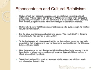 Ethnocentrism and Cultural Relativism
 Culture shock may appear because people aren’t always expecting cultural
differences. Anthropologist Ken Barger (1971) discovered this when conducting
participatory observation in an Inuit community in the Canadian Arctic. Originally
from Indiana, Barger hesitated when invited to join a local snowshoe race.
 He knew he’d never hold his own against these experts. Sure enough, he finished
last, to his mortification.
 But the tribal members congratulated him, saying, “You really tried!” In Barger’s
own culture, he had learned to value victory.
 To the Inuit people, winning was enjoyable, but their culture valued survival skills
essential to their environment: how hard someone tried could mean the difference
between life and death.
 Over the course of his stay, Barger participated in caribou hunts, learned how to
take shelter in winter storms, and sometimes went days with little or no food to
share among tribal members.
 Trying hard and working together, two nonmaterial values, were indeed much
more important than winning.
Download for free at
http://cnx.org/content/col11407/latest/. 17
 