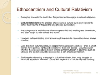 Ethnocentrism and Cultural Relativism
 During his time with the Inuit tribe, Barger learned to engage in cultural relativism.
 Cultural relativism is the practice of assessing a culture by its own standards
rather than viewing it through the lens of one’s own culture.
 Practicing cultural relativism requires an open mind and a willingness to consider,
and even adapt to, new values and norms.
 However, indiscriminately embracing everything about a new culture is not always
possible.
 Even the most culturally relativist people from egalitarian societies—ones in which
women have political rights and control over their own bodies—would question
whether the widespread practice of female genital mutilation in countries such as
Ethiopia and Sudan should be accepted as a part of cultural tradition.
 Sociologists attempting to engage in cultural relativism, then, may struggle to
reconcile aspects of their own culture with aspects of a culture they are studying.
Download for free at
http://cnx.org/content/col11407/latest/. 18
 