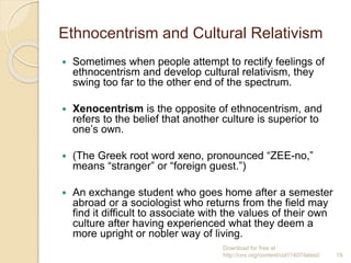 Ethnocentrism and Cultural Relativism
 Sometimes when people attempt to rectify feelings of
ethnocentrism and develop cultural relativism, they
swing too far to the other end of the spectrum.
 Xenocentrism is the opposite of ethnocentrism, and
refers to the belief that another culture is superior to
one’s own.
 (The Greek root word xeno, pronounced “ZEE-no,”
means “stranger” or “foreign guest.”)
 An exchange student who goes home after a semester
abroad or a sociologist who returns from the field may
find it difficult to associate with the values of their own
culture after having experienced what they deem a
more upright or nobler way of living.
Download for free at
http://cnx.org/content/col11407/latest/. 19
 