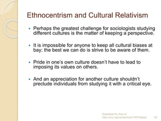 Ethnocentrism and Cultural Relativism
 Perhaps the greatest challenge for sociologists studying
different cultures is the matter of keeping a perspective.
 It is impossible for anyone to keep all cultural biases at
bay; the best we can do is strive to be aware of them.
 Pride in one’s own culture doesn’t have to lead to
imposing its values on others.
 And an appreciation for another culture shouldn’t
preclude individuals from studying it with a critical eye.
Download for free at
http://cnx.org/content/col11407/latest/. 20
 