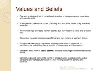 Values and Beliefs
 One way societies strive to put values into action is through rewards, sanctions,
and punishments.
 When people observe the norms of society and uphold its values, they are often
rewarded.
 A boy who helps an elderly woman board a bus may receive a smile and a “thank
you.”
 A business manager who raises profit margins may receive a quarterly bonus.
 People sanction certain behaviors by giving their support, approval, or
permission, or by instilling formal actions of disapproval and non-support.
 Sanctions are a form of social control, a way to encourage conformity to cultural
norms.
 Sometimes people conform to norms in anticipation or expectation of positive
sanctions: good grades, for instance, may mean praise from parents and
teachers.
Download for free at
http://cnx.org/content/col11407/latest/. 25
 