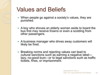 Values and Beliefs
 When people go against a society’s values, they are
punished.
 A boy who shoves an elderly woman aside to board the
bus first may receive frowns or even a scolding from
other passengers.
 A business manager who drives away customers will
likely be fired.
 Breaking norms and rejecting values can lead to
cultural sanctions such as earning a negative label—
lazy, no-good bum—or to legal sanctions such as traffic
tickets, fines, or imprisonment.
Download for free at
http://cnx.org/content/col11407/latest/. 26
 