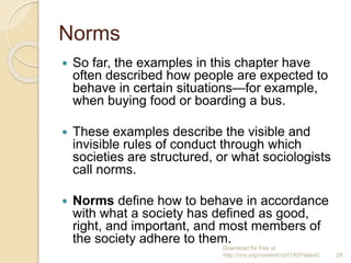 Norms
 So far, the examples in this chapter have
often described how people are expected to
behave in certain situations—for example,
when buying food or boarding a bus.
 These examples describe the visible and
invisible rules of conduct through which
societies are structured, or what sociologists
call norms.
 Norms define how to behave in accordance
with what a society has defined as good,
right, and important, and most members of
the society adhere to them.
Download for free at
http://cnx.org/content/col11407/latest/. 28
 