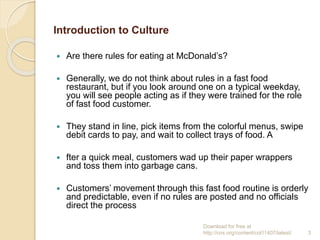 Introduction to Culture
 Are there rules for eating at McDonald’s?
 Generally, we do not think about rules in a fast food
restaurant, but if you look around one on a typical weekday,
you will see people acting as if they were trained for the role
of fast food customer.
 They stand in line, pick items from the colorful menus, swipe
debit cards to pay, and wait to collect trays of food. A
 fter a quick meal, customers wad up their paper wrappers
and toss them into garbage cans.
 Customers’ movement through this fast food routine is orderly
and predictable, even if no rules are posted and no officials
direct the process
Download for free at
http://cnx.org/content/col11407/latest/. 3
 