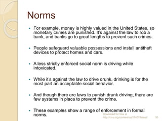 Norms
 For example, money is highly valued in the United States, so
monetary crimes are punished. It’s against the law to rob a
bank, and banks go to great lengths to prevent such crimes.
 People safeguard valuable possessions and install antitheft
devices to protect homes and cars.
 A less strictly enforced social norm is driving while
intoxicated.
 While it’s against the law to drive drunk, drinking is for the
most part an acceptable social behavior.
 And though there are laws to punish drunk driving, there are
few systems in place to prevent the crime.
 These examples show a range of enforcement in formal
norms. Download for free at
http://cnx.org/content/col11407/latest/. 30
 