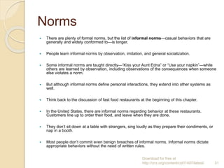 Norms
 There are plenty of formal norms, but the list of informal norms—casual behaviors that are
generally and widely conformed to—is longer.
 People learn informal norms by observation, imitation, and general socialization.
 Some informal norms are taught directly—“Kiss your Aunt Edna” or “Use your napkin”—while
others are learned by observation, including observations of the consequences when someone
else violates a norm.
 But although informal norms define personal interactions, they extend into other systems as
well.
 Think back to the discussion of fast food restaurants at the beginning of this chapter.
 In the United States, there are informal norms regarding behavior at these restaurants.
Customers line up to order their food, and leave when they are done.
 They don’t sit down at a table with strangers, sing loudly as they prepare their condiments, or
nap in a booth.
 Most people don’t commit even benign breaches of informal norms. Informal norms dictate
appropriate behaviors without the need of written rules.
Download for free at
http://cnx.org/content/col11407/latest/. 31
 