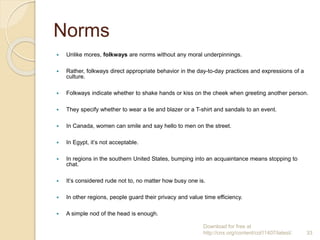 Norms
 Unlike mores, folkways are norms without any moral underpinnings.
 Rather, folkways direct appropriate behavior in the day-to-day practices and expressions of a
culture.
 Folkways indicate whether to shake hands or kiss on the cheek when greeting another person.
 They specify whether to wear a tie and blazer or a T-shirt and sandals to an event.
 In Canada, women can smile and say hello to men on the street.
 In Egypt, it’s not acceptable.
 In regions in the southern United States, bumping into an acquaintance means stopping to
chat.
 It’s considered rude not to, no matter how busy one is.
 In other regions, people guard their privacy and value time efficiency.
 A simple nod of the head is enough.
Download for free at
http://cnx.org/content/col11407/latest/. 33
 