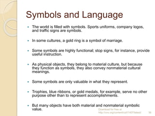 Symbols and Language
 The world is filled with symbols. Sports uniforms, company logos,
and traffic signs are symbols.
 In some cultures, a gold ring is a symbol of marriage.
 Some symbols are highly functional; stop signs, for instance, provide
useful instruction.
 As physical objects, they belong to material culture, but because
they function as symbols, they also convey nonmaterial cultural
meanings.
 Some symbols are only valuable in what they represent.
 Trophies, blue ribbons, or gold medals, for example, serve no other
purpose other than to represent accomplishments.
 But many objects have both material and nonmaterial symbolic
value. Download for free at
http://cnx.org/content/col11407/latest/. 36
 