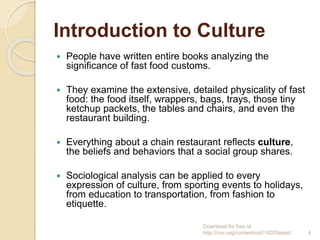 Introduction to Culture
 People have written entire books analyzing the
significance of fast food customs.
 They examine the extensive, detailed physicality of fast
food: the food itself, wrappers, bags, trays, those tiny
ketchup packets, the tables and chairs, and even the
restaurant building.
 Everything about a chain restaurant reflects culture,
the beliefs and behaviors that a social group shares.
 Sociological analysis can be applied to every
expression of culture, from sporting events to holidays,
from education to transportation, from fashion to
etiquette.
Download for free at
http://cnx.org/content/col11407/latest/. 4
 