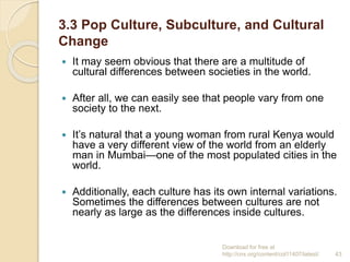 3.3 Pop Culture, Subculture, and Cultural
Change
 It may seem obvious that there are a multitude of
cultural differences between societies in the world.
 After all, we can easily see that people vary from one
society to the next.
 It’s natural that a young woman from rural Kenya would
have a very different view of the world from an elderly
man in Mumbai—one of the most populated cities in the
world.
 Additionally, each culture has its own internal variations.
Sometimes the differences between cultures are not
nearly as large as the differences inside cultures.
Download for free at
http://cnx.org/content/col11407/latest/. 43
 