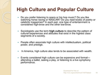 High Culture and Popular Culture
 Do you prefer listening to opera or hip hop music? Do you like
watching horse racing or NASCAR? Do you read books of poetry or
celebrity magazines? In each pair, one type of entertainment is
considered high-brow and the other low-brow.
 Sociologists use the term high culture to describe the pattern of
cultural experiences and attitudes that exist in the highest class
segments of a society.
 People often associate high culture with intellectualism, political
power, and prestige.
 In America, high culture also tends to be associated with wealth.
 Events considered high culture can be expensive and formal—
attending a ballet, seeing a play, or listening to a live symphony
performance.
Download for free at
http://cnx.org/content/col11407/latest/. 44
 