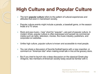 High Culture and Popular Culture
 The term popular culture refers to the pattern of cultural experiences and
attitudes that exist in mainstream society.
 Popular culture events might include a parade, a baseball game, or the season
finale of a TV show.
 Rock and pop music—“pop” short for “popular”—are part of popular culture. In
modern times, popular culture is often expressed and spread via commercial
media such as radio, television, movies, the music industry, publishers, and
corporate-run websites.
 Unlike high culture, popular culture is known and accessible to most people.
 You can share a discussion of favorite football teams with a new coworker, or
comment on “American Idol” when making small talk in line at the grocery store.
 But if you tried to launch into a deep discussion on the classical Greek play
Antigone, few members of American society today would be familiar with it.
Download for free at
http://cnx.org/content/col11407/latest/. 45
 