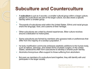 Subculture and Counterculture
 A subculture is just as it sounds—a smaller cultural group within a larger culture;
people of a subculture are part of the larger culture, but also share a specific
identity within a smaller group.

 Thousands of subcultures exist within the United States. Ethnic and racial groups
share the language, food, and customs of their heritage.
 Other subcultures are united by shared experiences. Biker culture revolves
around a dedication to motorcycles.
 Some subcultures are formed by members who possess traits or preferences that
differ from the majority of a society’s population. T
 he body modification community embraces aesthetic additions to the human body,
such as tattoos, piercings, and certain forms of plastic surgery. In the United
States, adolescents often form subcultures to develop a shared youth identity.
 Alcoholics Anonymous offers support to those suffering from alcoholism.
 But even as members of a subculture band together, they still identify with and
participate in the larger society
Download for free at
http://cnx.org/content/col11407/latest/. 46
 