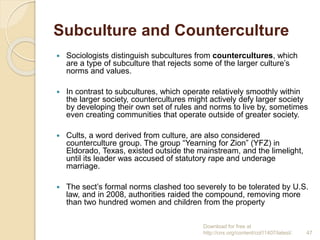 Subculture and Counterculture
 Sociologists distinguish subcultures from countercultures, which
are a type of subculture that rejects some of the larger culture’s
norms and values.
 In contrast to subcultures, which operate relatively smoothly within
the larger society, countercultures might actively defy larger society
by developing their own set of rules and norms to live by, sometimes
even creating communities that operate outside of greater society.
 Cults, a word derived from culture, are also considered
counterculture group. The group “Yearning for Zion” (YFZ) in
Eldorado, Texas, existed outside the mainstream, and the limelight,
until its leader was accused of statutory rape and underage
marriage.
 The sect’s formal norms clashed too severely to be tolerated by U.S.
law, and in 2008, authorities raided the compound, removing more
than two hundred women and children from the property
Download for free at
http://cnx.org/content/col11407/latest/. 47
 