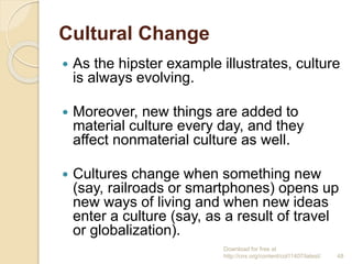 Cultural Change
 As the hipster example illustrates, culture
is always evolving.
 Moreover, new things are added to
material culture every day, and they
affect nonmaterial culture as well.
 Cultures change when something new
(say, railroads or smartphones) opens up
new ways of living and when new ideas
enter a culture (say, as a result of travel
or globalization).
Download for free at
http://cnx.org/content/col11407/latest/. 48
 